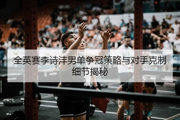 全英赛李诗沣男单争冠策略与对手克制细节揭秘